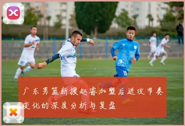 广东男篮新援赵睿加盟后进攻节奏变化的深度分析与复盘