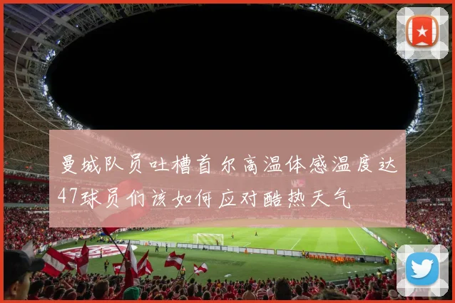 曼城队员吐槽首尔高温体感温度达47球员们该如何应对酷热天气