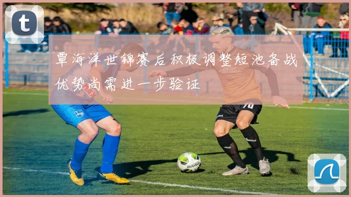 覃海洋世锦赛后积极调整短池备战优势尚需进一步验证
